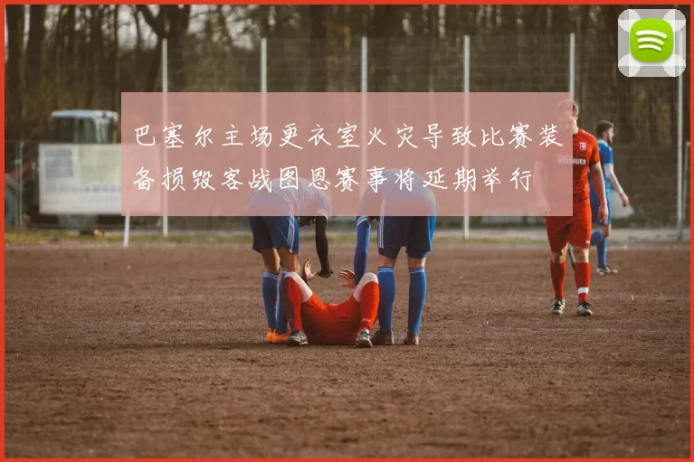 巴塞尔主场更衣室火灾导致比赛装备损毁客战图恩赛事将延期举行