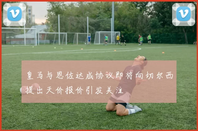 皇马与恩佐达成协议即将向切尔西提出天价报价引发关注