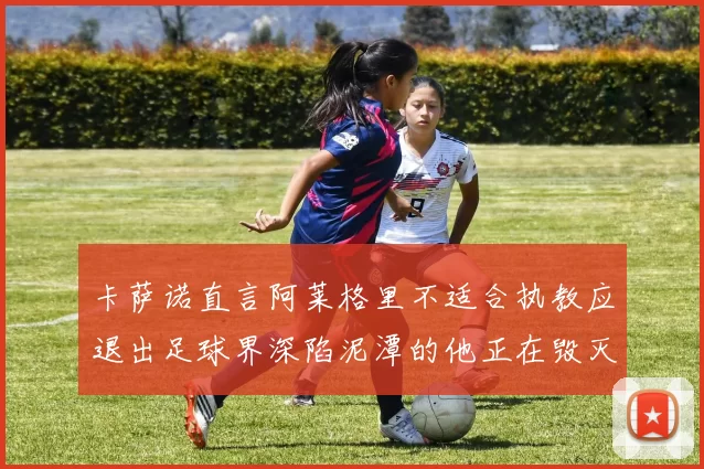 卡萨诺直言阿莱格里不适合执教应退出足球界深陷泥潭的他正在毁灭足球魅力