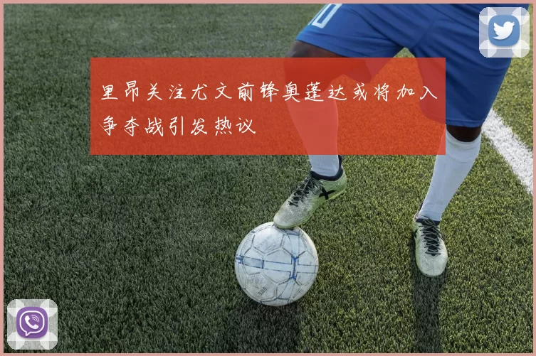 里昂关注尤文前锋奥蓬达或将加入争夺战引发热议