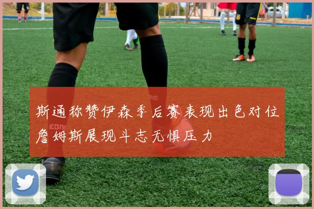 斯通称赞伊森季后赛表现出色对位詹姆斯展现斗志无惧压力