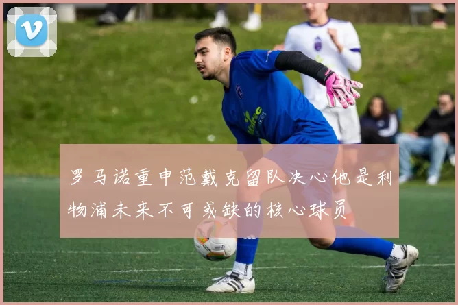罗马诺重申范戴克留队决心他是利物浦未来不可或缺的核心球员