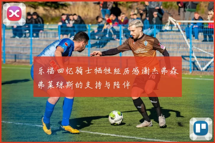 乐福回忆骑士牺牲经历感谢杰弗森弗莱琼斯的支持与陪伴
