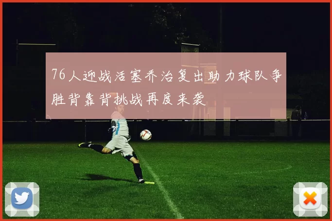 76人迎战活塞乔治复出助力球队争胜背靠背挑战再度来袭