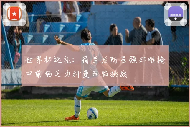 世界杯巡礼：荷兰后防虽强却难掩中前场乏力科曼面临挑战