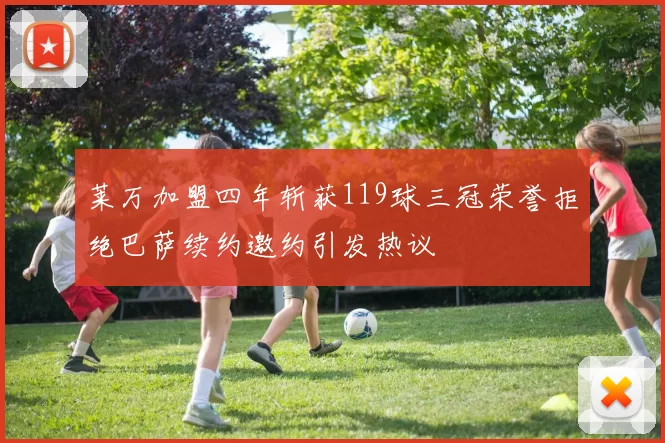 莱万加盟四年斩获119球三冠荣誉拒绝巴萨续约邀约引发热议