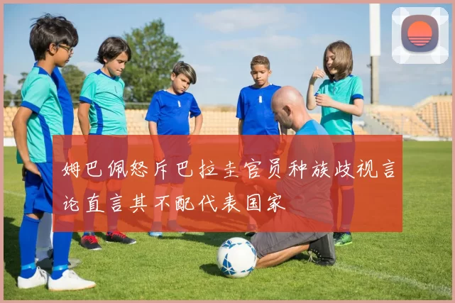 姆巴佩怒斥巴拉圭官员种族歧视言论直言其不配代表国家