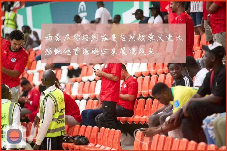 西蒙尼称格列兹曼告别战意义重大感慨他曾谦逊归来展现风采