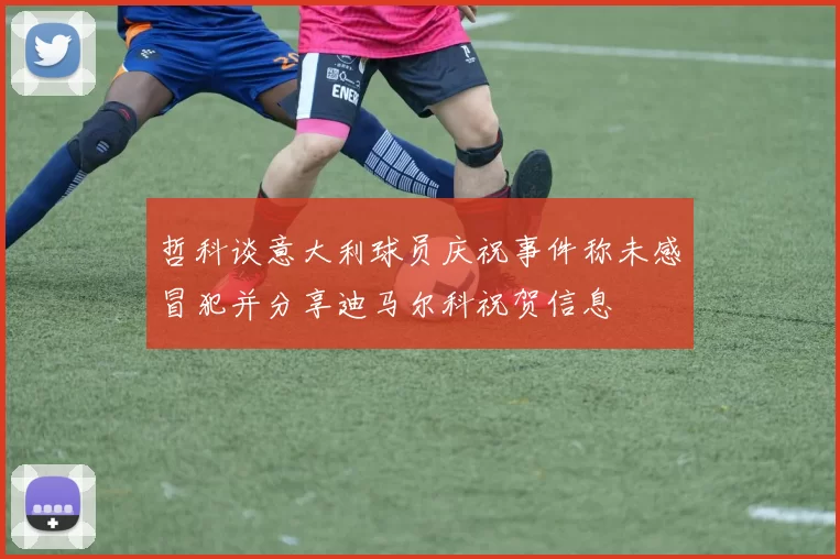 哲科谈意大利球员庆祝事件称未感冒犯并分享迪马尔科祝贺信息