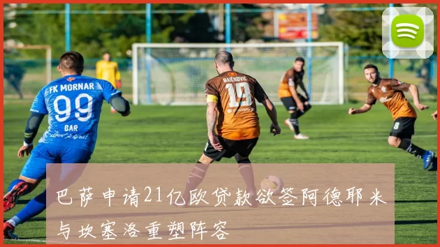 巴萨申请21亿欧贷款欲签阿德耶米与坎塞洛重塑阵容