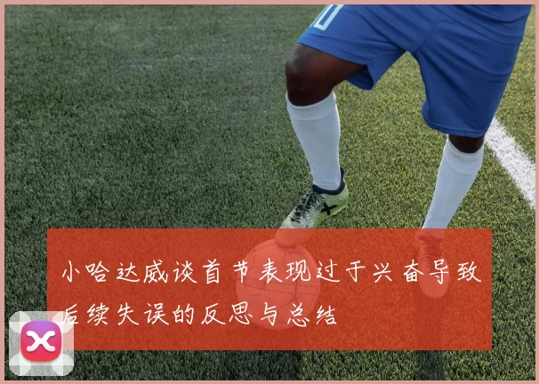 小哈达威谈首节表现过于兴奋导致后续失误的反思与总结