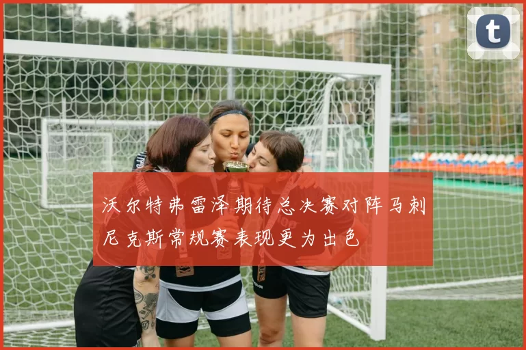 沃尔特弗雷泽期待总决赛对阵马刺尼克斯常规赛表现更为出色