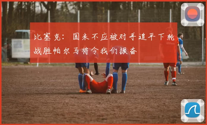 比塞克：国米不应被对手追平下轮战胜帕尔马将令我们振奋