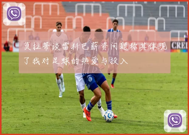 莫拉蒂谈雷科巴薪资问题称其体现了我对足球的热爱与投入