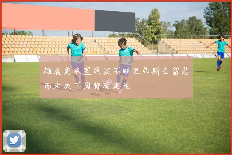 雄鹿更衣室风波不断里弗斯去留悬而未决下周将有定论