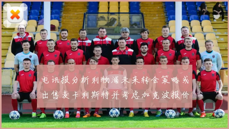 电讯报分析利物浦未来转会策略或出售麦卡利斯特并考虑加克波报价