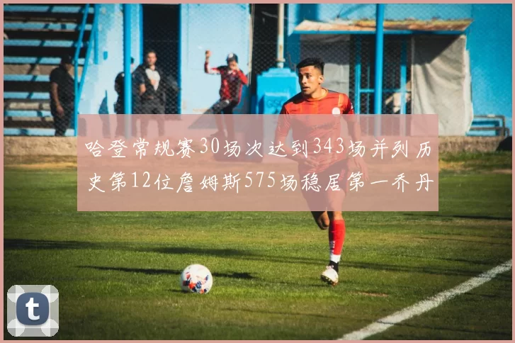 哈登常规赛30场次达到343场并列历史第12位詹姆斯575场稳居第一乔丹紧随其后