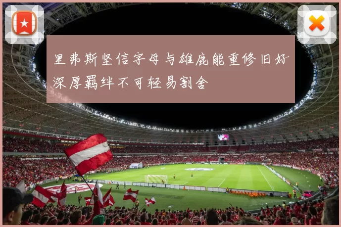 里弗斯坚信字母与雄鹿能重修旧好深厚羁绊不可轻易割舍