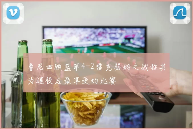 鲁尼回顾蓝军4-2雷克瑟姆之战称其为退役后最享受的比赛