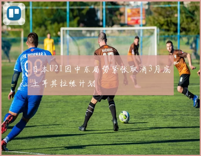 日本U21因中东局势紧张取消3月底土耳其拉练计划